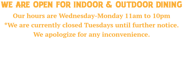 WE ARE OPEN FOR indoor & OUTDOOR dining Our hours are Wednesday-Monday 11am to 10pm *We are currently closed Tuesdays until further notice. We apologize for any inconvenience. 